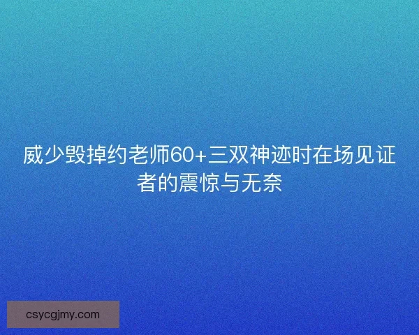 威少毁掉约老师60+三双神迹时在场见证者的震惊与无奈
