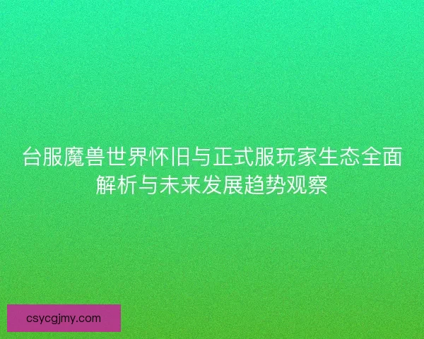 台服魔兽世界怀旧与正式服玩家生态全面解析与未来发展趋势观察