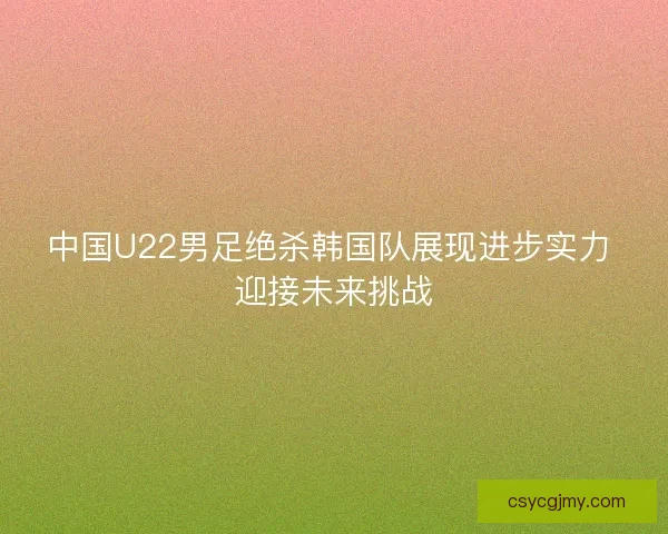 中国U22男足绝杀韩国队展现进步实力 迎接未来挑战