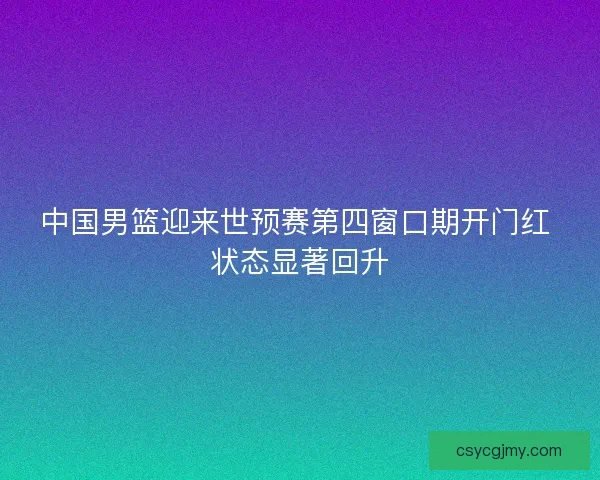 中国男篮迎来世预赛第四窗口期开门红 状态显著回升