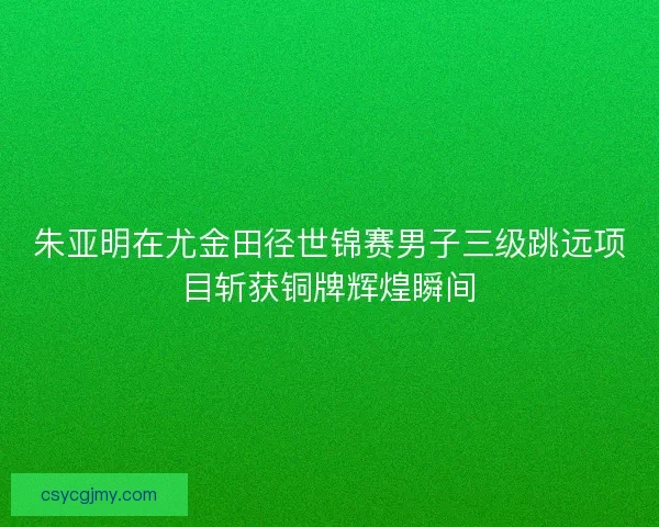 朱亚明在尤金田径世锦赛男子三级跳远项目斩获铜牌辉煌瞬间