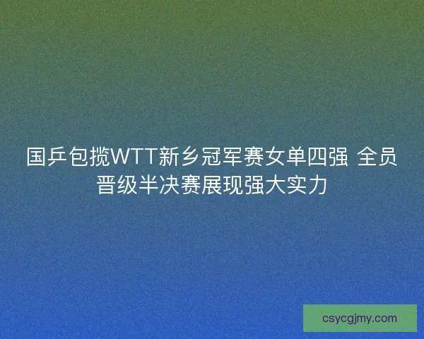 国乒包揽WTT新乡冠军赛女单四强 全员晋级半决赛展现强大实力