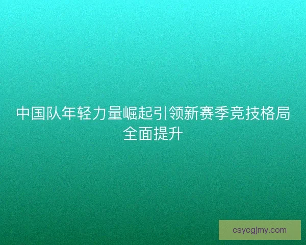 中国队年轻力量崛起引领新赛季竞技格局全面提升